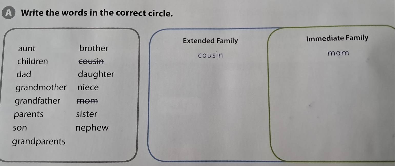 A Write the words in the correct circle.
Extended Family Immediate Family
aunt brother
cousin mom
children cousin
dad daughter
grandmother niece
grandfather mom
parents sister
son nephew
grandparents