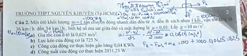 TRƯỜNG THPT NGUYÊN KHUYÊN (Tp.HCM)
2
Câu 2. Một ôtô khối lượng m=1 dân chuyền động nhanh dân đều từ A đến B cách nhau 1 km , vận tốc tăng từ
36 km/h đến 54 km/h , biết hệ số ma sát giữa ôtô và mặt đường là mu =0,01 Lấy g=10m/s^2. 
a) Gia tốc của ô tô là 0.625m/s^2. 
b) Lực kéo của động cơ là 725 N
c) Công của động cơ thực hiện gần băng 0,04 KWh.
d) Công suất của động cơ thực hiện 2031,25 W.