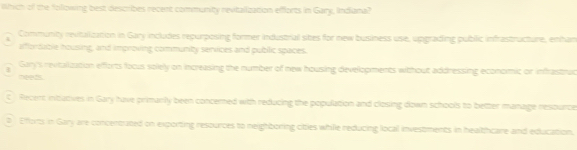 Which of the following best describes recent community revitalization efforts in Gary, Indiana?
Community revitalization in Gary includes repurposing former industrial sibes for new business use, upgrading public infrastructure, enhan
affordable housing, and improving community services and pubilic spaces.
Gary's revitalization efforts focus solely on increasing the number of new housing developments without addressing economic or infrastruc
meeds.
C Recent intatives in Gary have primarily been concerned with reducing the population and closing down schools to better manage resource
0 Effortts in Gary are concentrated on exporting resources to neighboring cities while reducing local investments in healthcare and education.