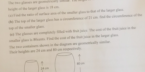 The two glasses are geometrically simnar. The ne 
height of the larger glass is 18 cm. 
(a) Find the ratio of surface area of the smaller glass to that of the larger glass. 
(b) The top of the larger glass has a circumference of 21 cm. find the circumference of the 
top of the smaller glass. 
(c) The glasses are completely filled with fruit juice. The cost of the fruit juice in the 
smaller glass is 80cents. Find the cost of the fruit juice in the larger glass. 
The two containers shown in the diagram are geometrically similar. 
Their heights are 24 cm and 80 cm respectively.
24 cm