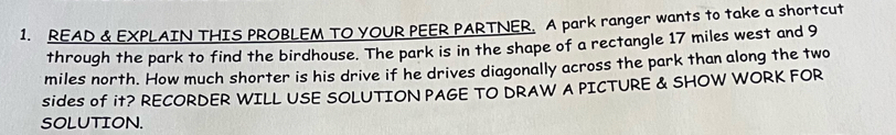 READ & EXPLAIN THIS PROBLEM TO YOUR PEER PARTNER. A park ranger wants to take a shortcut 
through the park to find the birdhouse. The park is in the shape of a rectangle 17 miles west and 9
miles north. How much shorter is his drive if he drives diagonally across the park than along the two 
sideS of it? RECORDER WILL USE SOLUTION PAGE TO DRAW A PICTURE & SHOW WORK FOR 
SOLUTION.