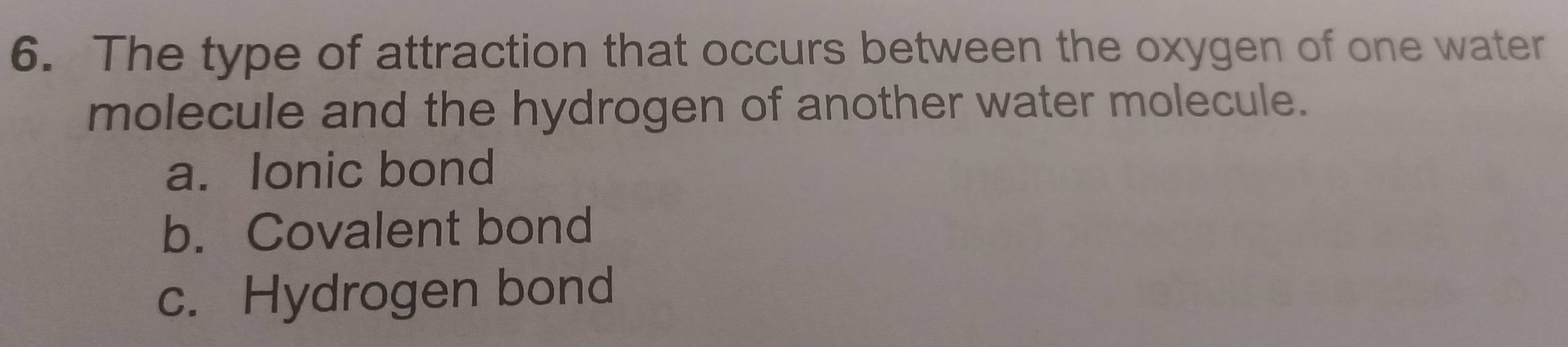 The type of attraction that occurs between the oxygen of one water
molecule and the hydrogen of another water molecule.
a. Ionic bond
b. Covalent bond
c. Hydrogen bond