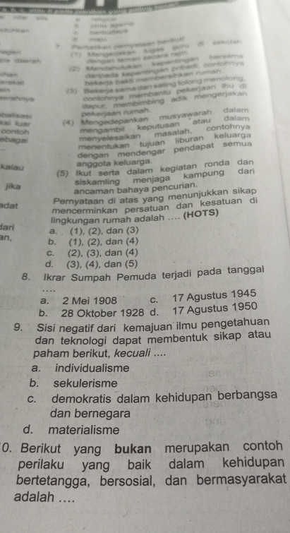 = ,?x ”  
*   
*    Pa  (ih
sager
(3) a W dho d tboln
n ceerah S  e 
'  S e  o Kegendegan'' Deram
cerpada begenbgan pribadi, contohnys
Eneces beikedja baks memberatikan rumah
(3) Bekera sama dan sailing tolong menolong.
aeratinua contohnya membantu pekarjaan ibu di
dapur, membimbling adik mengerjakan
balsas pelkeirjaan numah.
(4) Mengedepankan musyawarah dalam
contoh mengambil keputusan atau dalam 
ebagai menyelesaikan  masalah, contohnya
menentukan tujuan liburan keluarga
dengan mendengar pendapat semua
kalau
anggota keluarga.
(5) lkut serta dalam kegiatan ronda dan
siskamling menjaga kampung dari
jika
ancaman bahaya pencurian.
adat
Pernyataan di atas yang menunjukkan sikap
mencerminkan persatuan dan kesatuan di
lingkungan rumah adalah .... (HOTS)
đari
a. (1), (2), dan (3)
an, b. (1), (2), dan (4)
c. (2), (3), dan (4)
d. (3), (4), dan (5)
8. Ikrar Sumpah Pemuda terjadi pada tanggal
..
a. 2 Mei 1908 c. 17 Agustus 1945
b. 28 Oktober 1928 d. 17 Agustus 1950
9. Sisi negatif dari kemajuan ilmu pengetahuan
dan teknologi dapat membentuk sikap atau
paham berikut, kecuali ....
a. individualisme
b. sekulerisme
c. demokratis dalam kehidupan berbangsa
dan bernegara
d. materialisme
0. Berikut yang bukan merupakan contoh
perilaku yang baik dalam kehidupan
bertetangga, bersosial, dan bermasyarakat
adalah ....