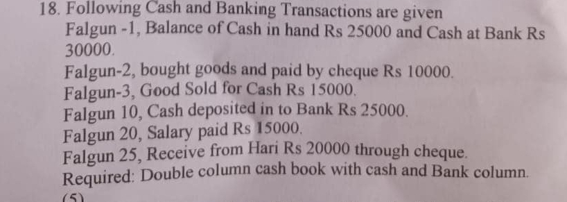 Following Cash and Banking Transactions are given 
Falgun -1, Balance of Cash in hand Rs 25000 and Cash at Bank Rs
30000. 
Falgun-2, bought goods and paid by cheque Rs 10000. 
Falgun-3, Good Sold for Cash Rs 15000. 
Falgun 10, Cash deposited in to Bank Rs 25000. 
Falgun 20, Salary paid Rs 15000. 
Falgun 25, Receive from Hari Rs 20000 through cheque. 
Required: Double column cash book with cash and Bank column. 
(5)