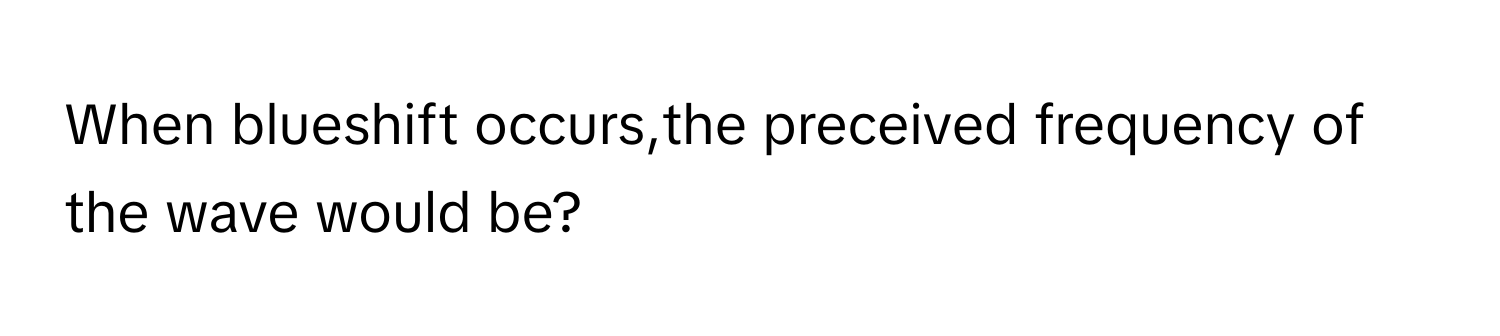 When blueshift occurs,the preceived frequency of the wave would be?​