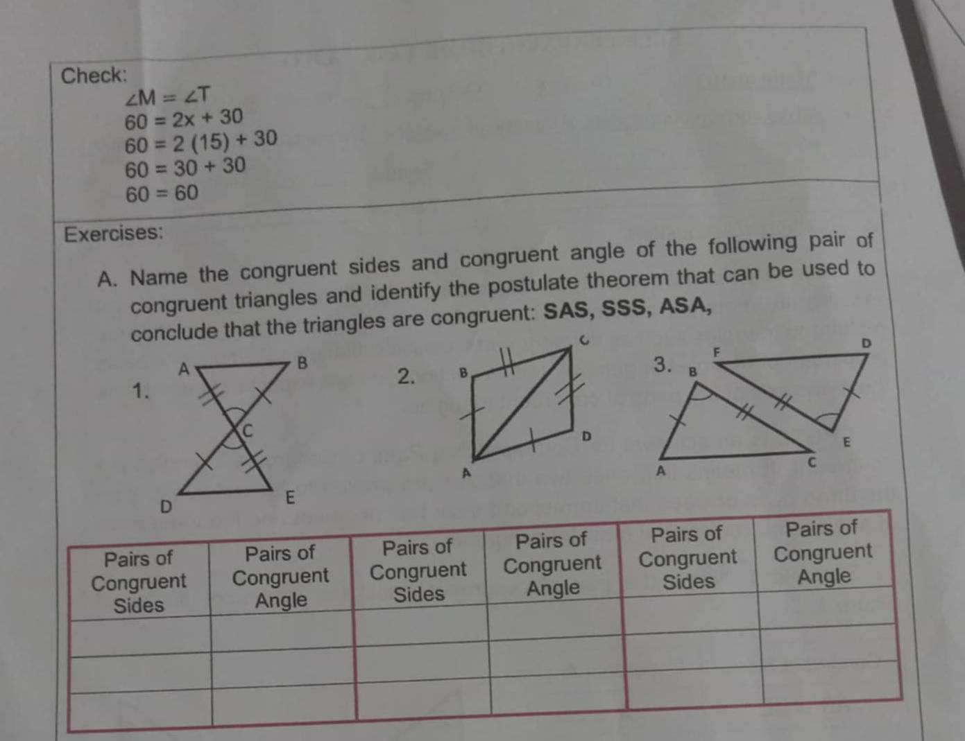 Check:
∠ M=∠ T
60=2x+30
60=2(15)+30
60=30+30
60=60
Exercises: 
A. Name the congruent sides and congruent angle of the following pair of 
congruent triangles and identify the postulate theorem that can be used to 
conclude that the triangles are congruent: SAS, SSS, ASA, 

1. 
2. 
Pairs of Pairs of Pairs of Pairs of Pairs of Pairs of 
Congruent Congruent Congruent Congruent Congruent Congruent 
Sides Angle Sides Angle Sides Angle