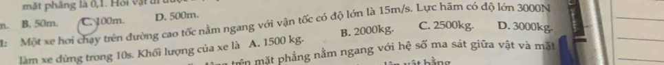 mặt phầng là 0,1. Hồi vật ấr
n. B. 50m. C. 100m. D. 500m.
_
_
: Một xe hơi chạy trên đường cao tốc nằm ngang với vận tốc có độ lớn là 15m/s. Lực hãm có độ lớn 3000N C. 2500kg. D. 3000kg.
_
làm xe dừng trong 10s. Khối lượng của xe là A. 1500 kg. B. 2000kg.
mên mặt phẳng nằm ngang với hệ số ma sát giữa vật và mặt