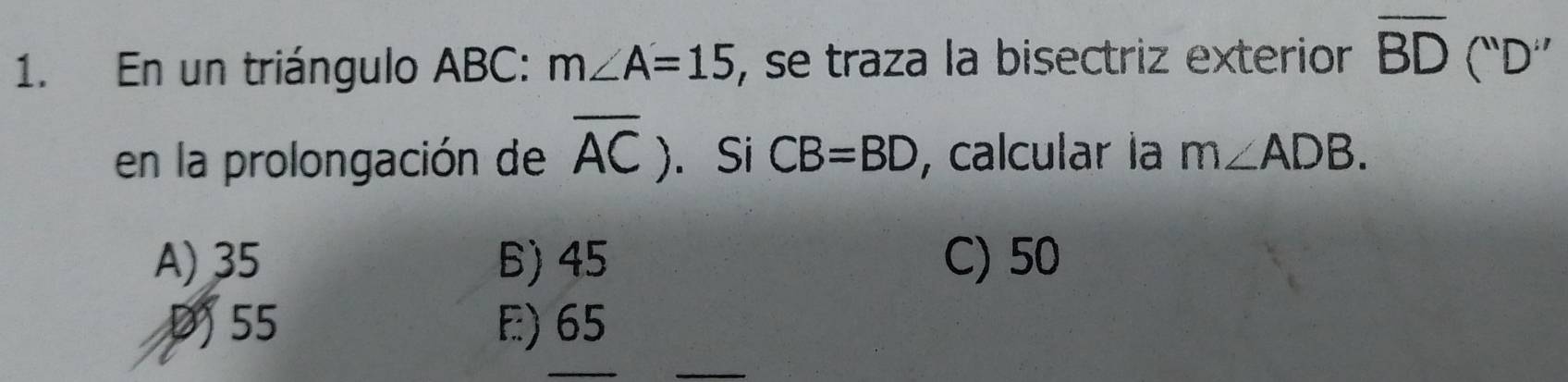 En un triángulo ABC : m∠ A=15 , se traza la bisectriz exterior overline BD(''D''
en la prolongación de overline AC). Si CB=BD , calcular la m∠ ADB.
A) 35 6) 45 C) 50
D 55 E) 65