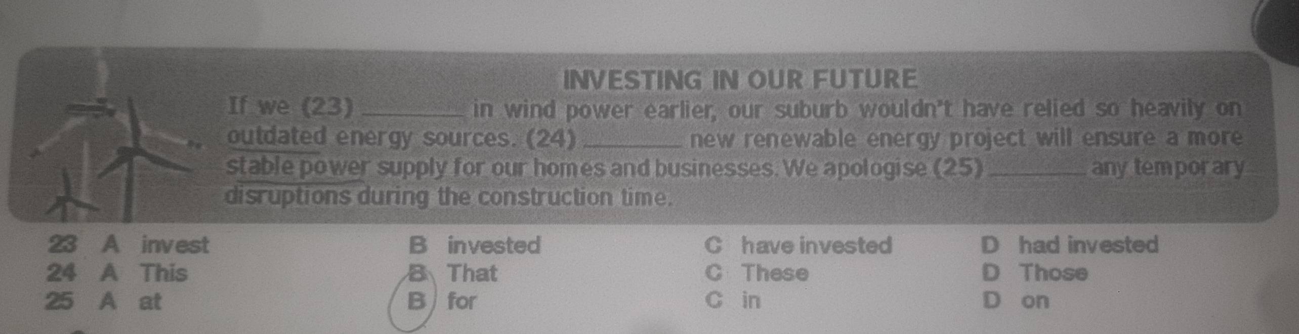 INVESTING IN OUR FUTURE
If we (23 _in wind power earlier, our suburb wouldn't have relied so heavily on
outdated energy sources. (24) _new renewable energy project will ensure a more
stable power supply for our homes and businesses. We apologise (25)_ any temporary
disruptions during the construction time.
23 A invest B invested C have invested D had invested
24 A This B That C These D Those
25 A at B for C in D on