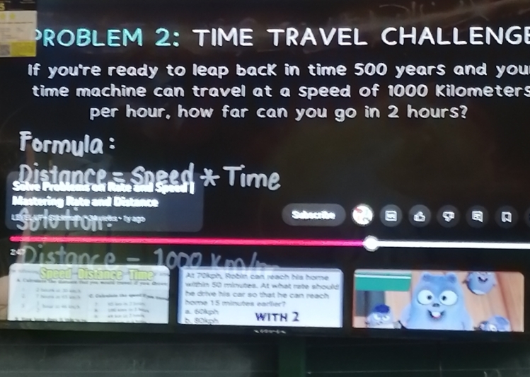 PROBLEM 2: TIME TRAVEL CHALLENGE
If you're ready to leap back in time 500 years and you
time machine can travel at a speed of 1000 Kilometers
per hour, how far can you go in 2 hours?
Formula :
Distance - Speed * Time
Mastering Rate and Distance
'Sulo tiom 
Subecribe
= Distanc e - 1 0 = 
At 70kph, Robin can réach his home
within 50 minutes. At what rate should
he drive his car so that he can reach .
I hr i 0 ach C. Calenlsio the eanl Fom tam home 15 minutes earler?
 □ /□   — a. 60kph WiTh 2
“ “ - : — b. 80kph