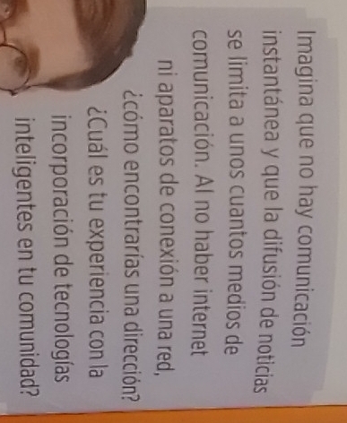 Imagina que no hay comunicación 
instantánea y que la difusión de noticias 
se limita a unos cuantos medios de 
comunicación. AI no haber internet 
ni aparatos de conexión a una red, 
ecómo encontrarías una dirección? 
¿Cuál es tu experiencia con la 
incorporación de tecnologías 
inteligentes en tu comunidad?