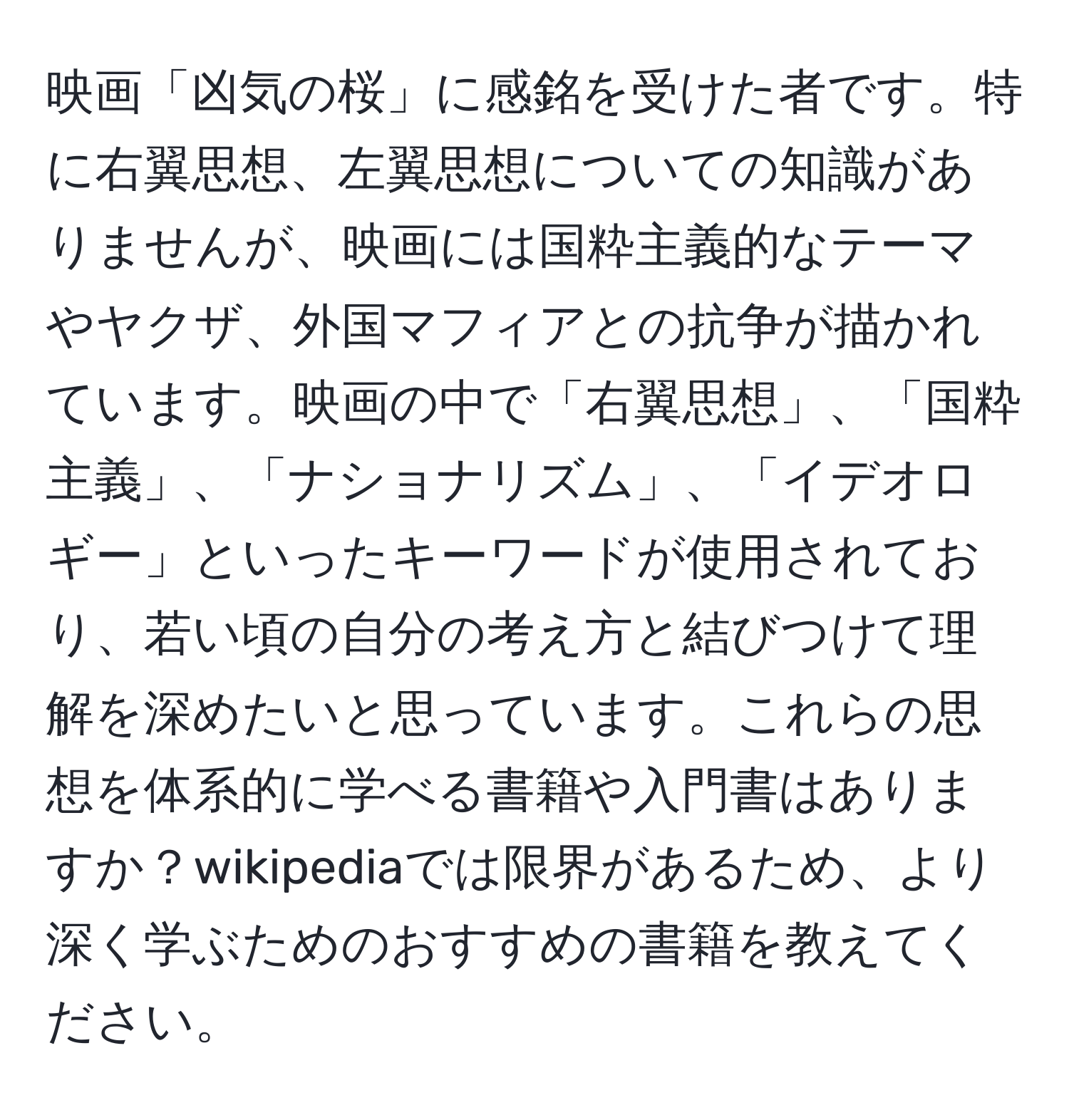 映画「凶気の桜」に感銘を受けた者です。特に右翼思想、左翼思想についての知識がありませんが、映画には国粋主義的なテーマやヤクザ、外国マフィアとの抗争が描かれています。映画の中で「右翼思想」、「国粋主義」、「ナショナリズム」、「イデオロギー」といったキーワードが使用されており、若い頃の自分の考え方と結びつけて理解を深めたいと思っています。これらの思想を体系的に学べる書籍や入門書はありますか？wikipediaでは限界があるため、より深く学ぶためのおすすめの書籍を教えてください。