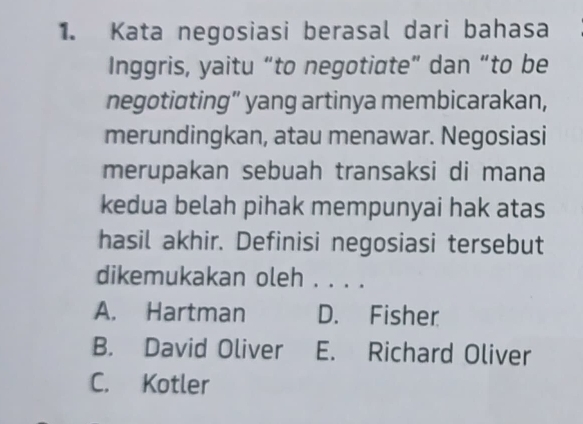 Kata negosiasi berasal dari bahasa
Inggris, yaitu “to negotiate” dan “to be
negotiating” yang artinya membicarakan,
merundingkan, atau menawar. Negosiasi
merupakan sebuah transaksi di mana
kedua belah pihak mempunyai hak atas
hasil akhir. Definisi negosiasi tersebut
dikemukakan oleh . . . .
A. Hartman D. Fisher
B. David Oliver E. Richard Oliver
C. Kotler