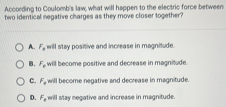 According to Coulomb's law, what will happen to the electric force between
two identical negative charges as they move closer together?
A. F_e will stay positive and increase in magnitude.
B. F_e will become positive and decrease in magnitude.
C. F_e will become negative and decrease in magnitude.
D. F_e will stay negative and increase in magnitude.