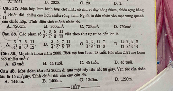 A. 2021. B. 2020. C. 20. D. 2.
Câu 37 Một hộp kem hình hộp chữ nhật có chu vi đấy bằng 60cm, chiều rộng bằng
 4/11  chiều dài, chiều cao hơn chiều rộng 4cm. Người ta dán nhãn vào mặt xung quanh
của chiếc hộp. Tính diện tích mảnh nhãn đó.
A. 720cm. B. 360cm^2. C. 720cm^2. D. 750cm^2. 
Câu 38. Các phân số  7/8 ;  3/4 ;  5/6 ;  11/12  viết theo thứ tự từ bé đến lớn là
A.  3/4 ;  7/8 ;  5/6 ;  11/12 . B.  3/4 ;  5/6 ;  7/8 ;  11/12 . C.  3/4 ;  5/6 ;  11/12 ;  7/8 . D.  11/12 ;  7/8 ;  5/6 ;  3/4 . 
Câu 39. Mẹ sinh Loan năm 2005. Biết mẹ hơn Loan 28 tuổi. Hỏi năm 2021 mẹ Loan
bao nhiều tuổi?
A. 43 tuổi. B. 44 tuổi. C. 45 tuổi. D. 46 tuổi.
Câu 4ồ. Một đoàn tàu dài 200m đi qua một cây cầu hết 96 giây. Vận tốc của đoàn
làu là 15 m /giây. Tính chiều dài của cây cầu đó.
A. 1440m. B. 1400m. C. 1240m. D. 1200m.
_HÉt_