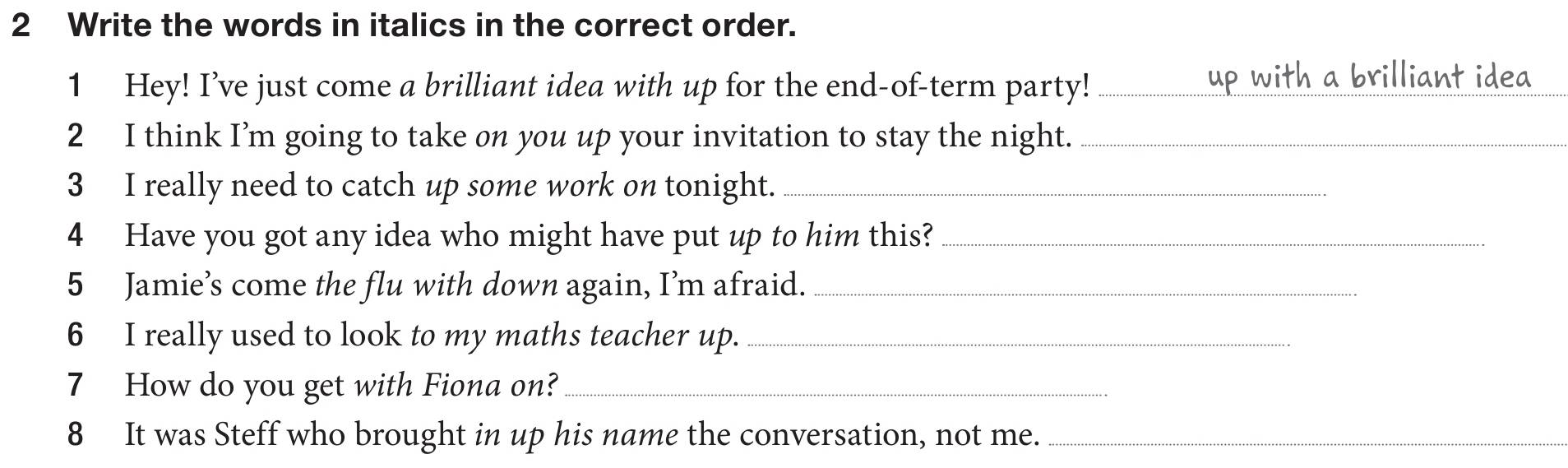 Write the words in italics in the correct order. 
1 Hey! I’ve just come a brilliant idea with up for the end-of-term party!_ up with a brilliant idea 
2 I think I’m going to take on you up your invitation to stay the night._ 
3 I really need to catch up some work on tonight._ 
4 Have you got any idea who might have put up to him this?_ 
5 Jamie’s come the flu with down again, I’m afraid._ 
6 I really used to look to my maths teacher up._ 
7 How do you get with Fiona on?_ 
8 It was Steff who brought in up his name the conversation, not me._