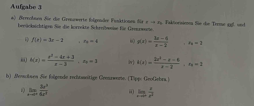 Aufgabe 3 
a) Berechnen Sie die Grenzwerte folgender Funktionen für xto x_0. Faktorisieren Sie die Terme ggf. und 
berücksichtigen Sie die korrekte Schreibweise für Grenzwerte. 
i) f(x)=3x-2 ,x_0=4
ⅱ) g(x)= (3x-6)/x-2 , x_0=2
iii) h(x)= (x^2-4x+3)/x-3 , x_0=3 iv) k(x)= (2x^2-x-6)/x-2 , x_0=2
b) Berechnen Sie folgende rechtsseitige Grenzwerte. (Tipp: GeoGebra.) 
i) limlimits _xto 0^+ 3x^3/6x^2  limlimits _xto 0^+ x/x^2 
i)