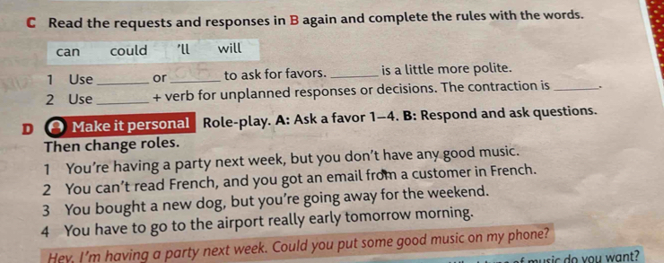 Read the requests and responses in B again and complete the rules with the words.
can could 'll will
1 Use _or_ to ask for favors. _is a little more polite.
2 Use _+ verb for unplanned responses or decisions. The contraction is_
D Make it personal Role-play. A: Ask a favor 1-4. B: Respond and ask questions.
Then change roles.
1 You’re having a party next week, but you don’t have any good music.
2 You can’t read French, and you got an email from a customer in French.
3 You bought a new dog, but you’re going away for the weekend.
4 You have to go to the airport really early tomorrow morning.
Hev. I'm having a party next week. Could you put some good music on my phone?
sic do you want?