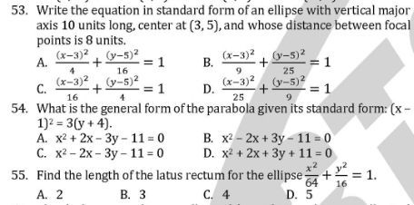 Write the equation in standard form of an ellipse with vertical major
axis 10 units long, center at (3,5) , and whose distance between focal
points is 8 units.
A. frac (x-3)^24+frac (y-5)^216=1 B. frac (x-3)^29+frac (y-5)^225=1
C. frac (x-3)^216+frac (y-5)^24=1 D. frac (x-3)^225+frac (y-5)^29=1
54. What is the general form of the parabola given its standard form: (x-
1^2=3(y+4).
A. x^2+2x-3y-11=0 B. x^2-2x+3y-11=0
C. x^2-2x-3y-11=0 D. x^2+2x+3y+11=0
55. Find the length of the latus rectum for the ellipse  x^2/64 + y^2/16 =1.
A. 2 B. 3 C. 4 D. 5