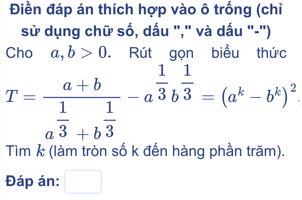 Điền đáp án thích hợp vào ô trống (chỉ 
sử dụng chữ số, dấu "," và dấu "-") 
Cho a, b>0. Rút gọn biểu thức
T=frac a+ba^(frac 1)3+b^(frac 1)3-a^(frac 1)3b^(frac 1)3=(a^k-b^k)^2. 
Tìm k (làm tròn số k đến hàng phần trăm). 
Đáp án: □