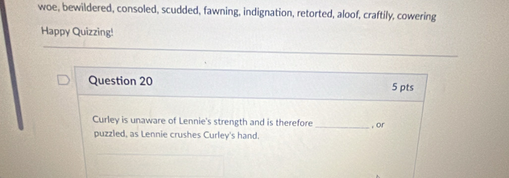 woe, bewildered, consoled, scudded, fawning, indignation, retorted, aloof, craftily, cowering 
Happy Quizzing! 
Question 20 
5 pts 
Curley is unaware of Lennie's strength and is therefore _, or 
puzzled, as Lennie crushes Curley's hand.