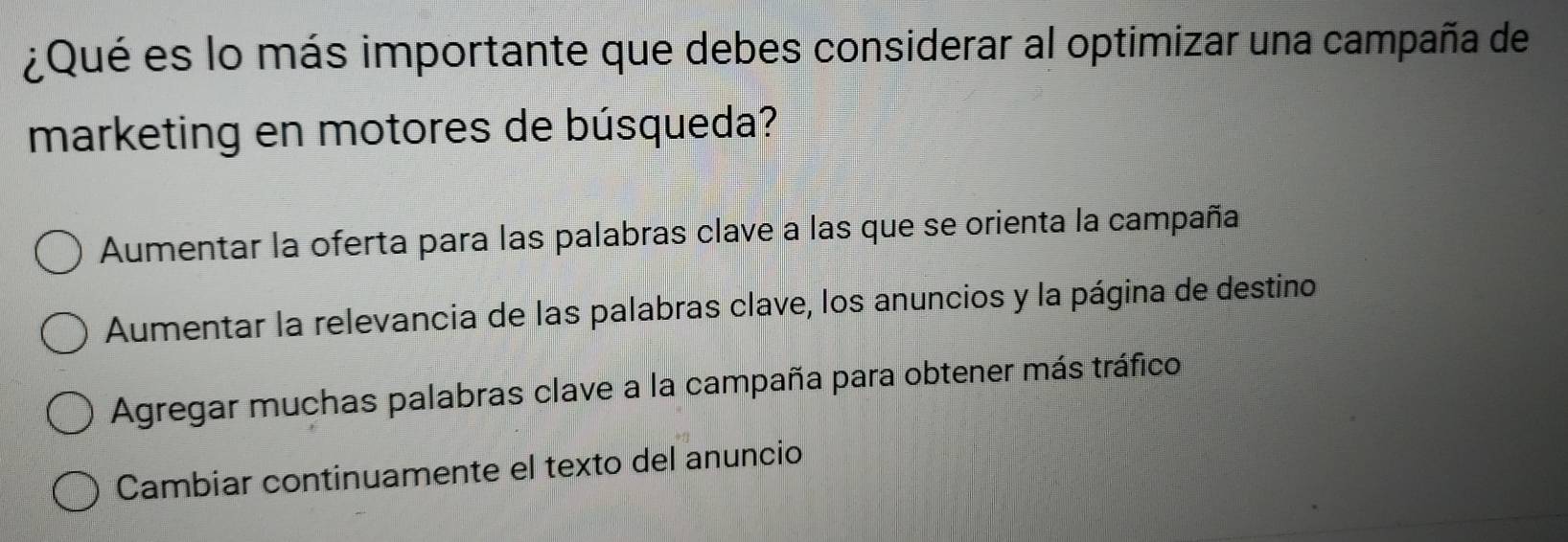 ¿Qué es lo más importante que debes considerar al optimizar una campaña de
marketing en motores de búsqueda?
Aumentar la oferta para las palabras clave a las que se orienta la campaña
Aumentar la relevancia de las palabras clave, los anuncios y la página de destino
Agregar muchas palabras clave a la campaña para obtener más tráfico
Cambiar continuamente el texto del anuncio