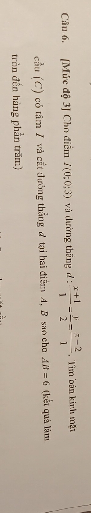 [Mức độ 3] Cho điểm I(0;0;3) và đường thắng d :  (x+1)/1 = y/2 = (z-2)/1 . Tìm bán kính mặt 
cầu 1C C) có tâm / và cắt đường thẳng đ tại hai điểm A, B sao cho AB=6 (kết quả làm 
tròn đến hàng phần trăm)