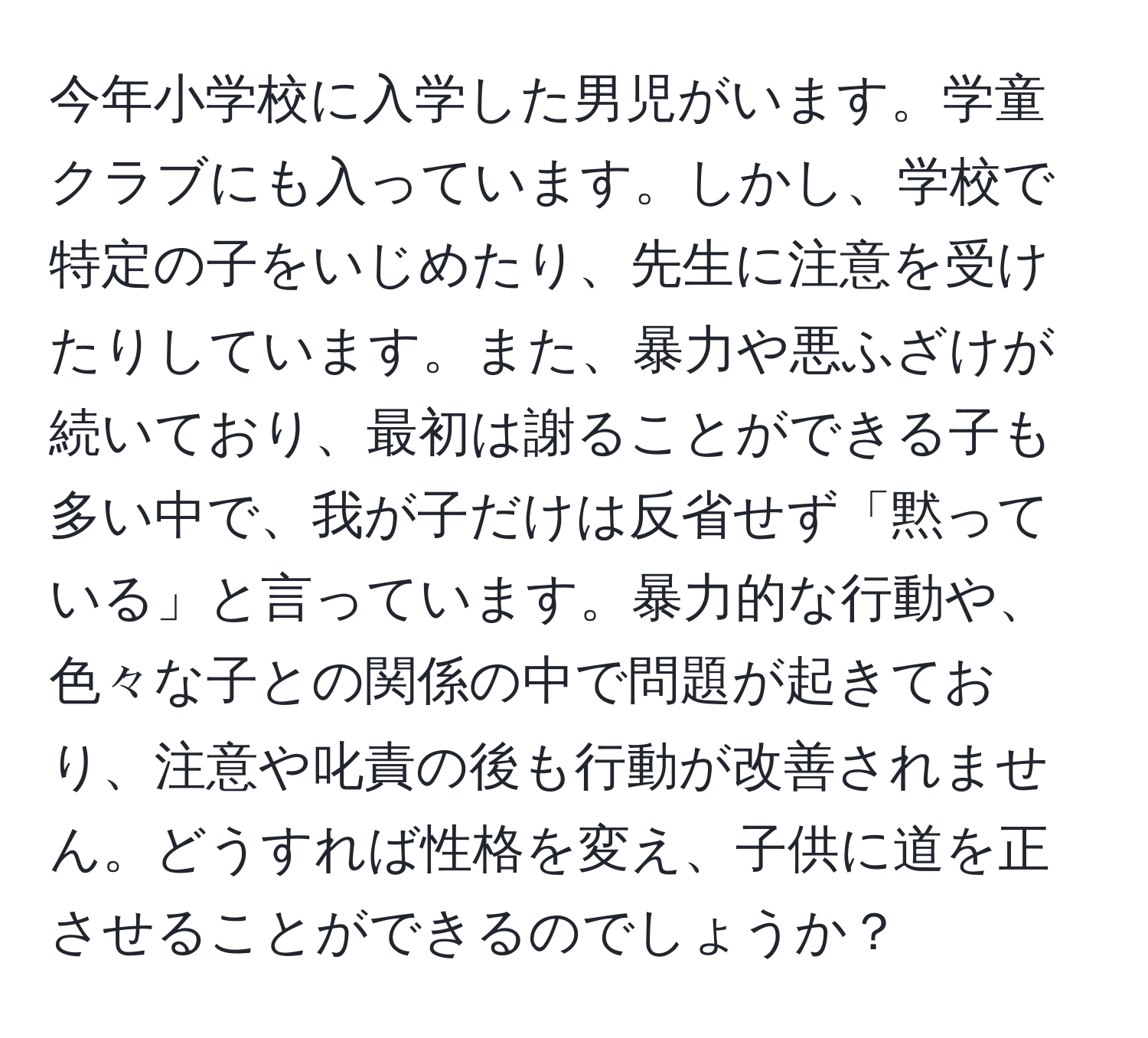 今年小学校に入学した男児がいます。学童クラブにも入っています。しかし、学校で特定の子をいじめたり、先生に注意を受けたりしています。また、暴力や悪ふざけが続いており、最初は謝ることができる子も多い中で、我が子だけは反省せず「黙っている」と言っています。暴力的な行動や、色々な子との関係の中で問題が起きており、注意や叱責の後も行動が改善されません。どうすれば性格を変え、子供に道を正させることができるのでしょうか？