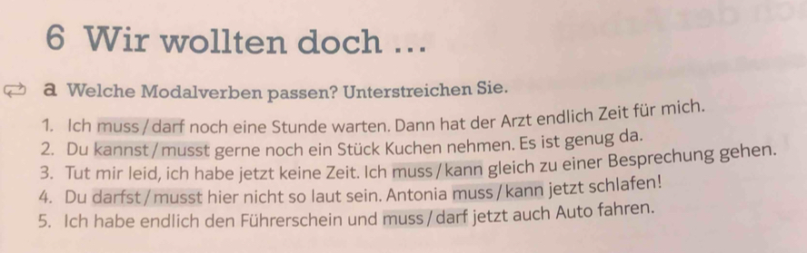 Wir wollten doch … 
a Welche Modalverben passen? Unterstreichen Sie. 
1. Ich muss/ darf noch eine Stunde warten. Dann hat der Arzt endlich Zeit für mich. 
2. Du kannst / musst gerne noch ein Stück Kuchen nehmen. Es ist genug da. 
3. Tut mir leid, ich habe jetzt keine Zeit. Ich muss / kann gleich zu einer Besprechung gehen. 
4. Du darfst / musst hier nicht so laut sein. Antonia muss / kann jetzt schlafen! 
5. Ich habe endlich den Führerschein und muss /darf jetzt auch Auto fahren.