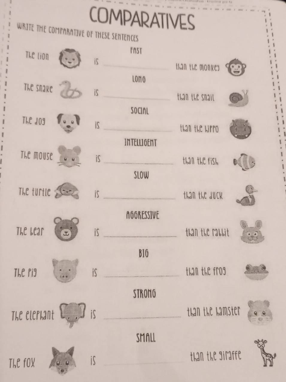 COMPARATIVES 
WRITE THE COMPARATIVE OF THESE SENTENCES 
FNST 
_ 
The lion 
is 
than the monkey 
LONO 
The snake is 
_than the snail 
SOCIAL 
The dog 
iS 
_than the hirro 
IMTELLIGEMT 
The mouse 
iS_ than the fish 
SLOW 
The turtle is_ 
than the duck 
AGGRESSIVE 
The Lear is _than the rabbit 
B1G 
The rig is _than the frog 
STRONG 
The elerhant is _than the hamster 
SMALL 
The fOX is _than the giraffe