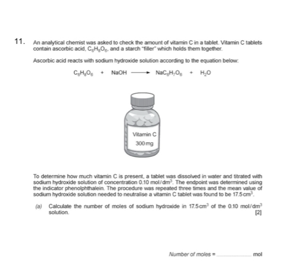 An analytical chemist was asked to check the amount of vitamin C in a tablet. Vitamin C tablets 
contain ascorbic acid, C_6H_5O_6 , and a starch “filler” which holds them together. 
Ascorbic acid reacts with sodium hydroxide solution according to the equation below:
C_6H_8O_6+NaOHto NaC_6H_7O_6+H_2O
Vitamin C
300 mg
To determine how much vitamin C is present, a tablet was dissolved in water and titrated with 
sodium hydroxide solution of concentration 0.10mol/dm^3. The endpoint was determined using 
the indicator phenolphthalein. The procedure was repeated three times and the mean value of 
sodium hydroxide solution needed to neutralise a vitamin C tablet was found to be 17.5cm^3. 
(a) Calculate the number of moles of sodium hydroxide in 17.5cm^3 of the 0.10mol/dm^3
solution. [2] 
Number of moles = _mol