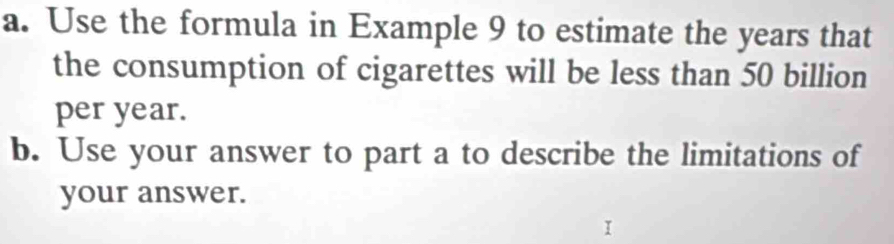 Use the formula in Example 9 to estimate the years that 
the consumption of cigarettes will be less than 50 billion
per year. 
b. Use your answer to part a to describe the limitations of 
your answer.