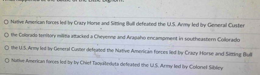 Native American forces led by Crazy Horse and Sitting Bull defeated the U.S. Army led by General Custer
the Colorado territory militia attacked a Cheyenne and Arapaho encampment in southeastern Colorado
the U.S. Army led by General Custer defeated the Native American forces led by Crazy Horse and Sitting Bull
Native American forces led by by Chief Taoyateduta defeated the U.S. Army led by Colonel Sibley