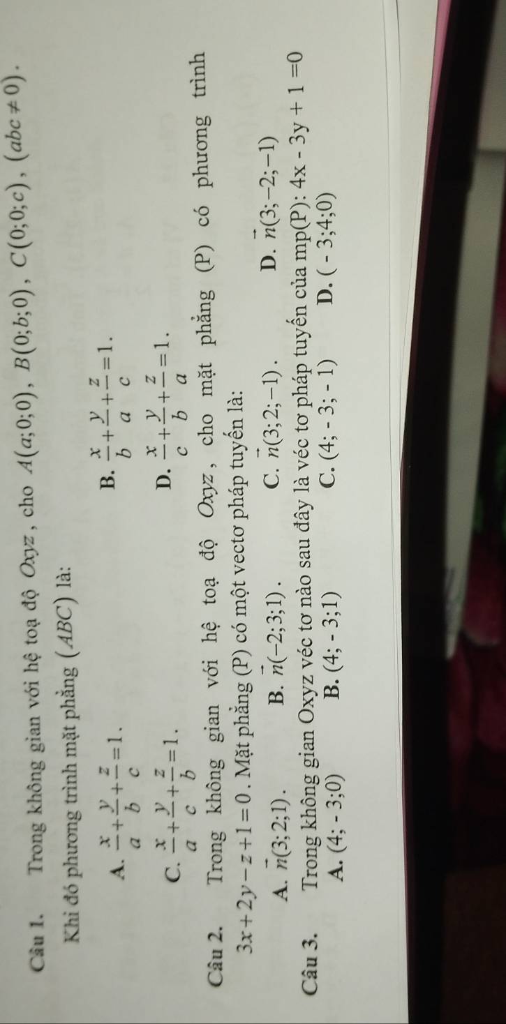 Trong không gian với hệ toạ độ Oxyz , cho A(a;0;0), B(0;b;0), C(0;0;c), (abc!= 0). 
Khi đó phương trình mặt phẳng (ABC) là:
A.  x/a + y/b + z/c =1.
B.  x/b + y/a + z/c =1.
C.  x/a + y/c + z/b =1.
D.  x/c + y/b + z/a =1. 
Câu 2. Trong không gian với hệ toạ độ Oxyz, cho mặt phẳng ; (P) có phương trình
3x+2y-z+1=0. Mặt phẳng (P) có một vectơ pháp tuyến là:
A. n(3;2;1). B. vector n(-2;3;1). C. vector n(3;2;-1). D. vector n(3;-2;-1)
Câu 3. Trong không gian Oxyz véc tơ nào sau đây là véc tơ pháp tuyến của mp(P):4x-3y+1=0
C.
A. (4;-3;0) B. (4;-3;1) (4;-3;-1) D. (-3;4;0)