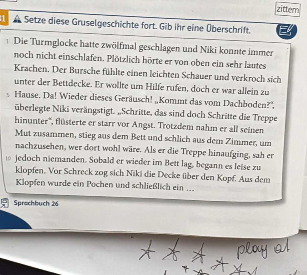 zittern 
1 a Setze diese Gruselgeschichte fort. Gib ihr eine Überschrift. 
1 Die Turmglocke hatte zwölfmal geschlagen und Niki konnte immer 
noch nicht einschlafen. Plötzlich hörte er von oben ein sehr lautes 
Krachen. Der Bursche fühlte einen leichten Schauer und verkroch sich 
unter der Bettdecke. Er wollte um Hilfe rufen, doch er war allein zu
5 Hause. Da! Wieder dieses Geräusch! „Kommt das vom Dachboden?“, 
überlegte Niki verängstigt. „Schritte, das sind doch Schritte die Treppe 
hinunter“, flüsterte er starr vor Angst. Trotzdem nahm er all seinen 
Mut zusammen, stieg aus dem Bett und schlich aus dem Zimmer, um 
nachzusehen, wer dort wohl wäre. Als er die Treppe hinaufging, sah er 
1 jedoch niemanden. Sobald er wieder im Bett lag, begann es leise zu 
klopfen. Vor Schreck zog sich Niki die Decke über den Kopf. Aus dem 
Klopfen wurde ein Pochen und schließlich ein … 
Sprachbuch 26