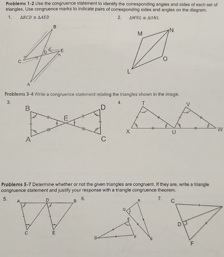 Problems 1-2 Use the congruence statement to identify the corresponding angles and sides of each set of 
triangles. Use congruence marks to indicate pairs of corresponding sides and angles on the diagram. 
1. △ BCDequiv △ AED 2, △ MNL≌ △ ONL
B
b E
C
A
Problems 3-4 Write a congruence statement relating the triangles shown in the image. 
3. 
Problems 5-7 Determine whether or not the given triangles are congruent. If they are, write a triangle 
congruence statement and justify your response with a triangle congruence theorem. 
5.6. 7.