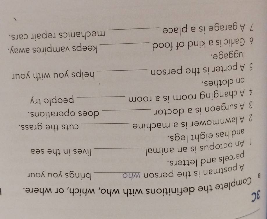 3C 
a Complete the definitions with who, which, or where. 
A postman is the person who 
brings you your 
parcels and letters. 
1 An octopus is an animal_ 
lives in the sea 
and has eight legs. 
2 A lawnmower is a machine_ 
cuts the grass. 
3 A surgeon is a doctor_ 
does operations. 
4 A changing room is a room _people try 
on clothes. 
5 A porter is the person _helps you with your 
luggage. 
6 Garlic is a kind of food _keeps vampires away. 
7 A garage is a place _mechanics repair cars.