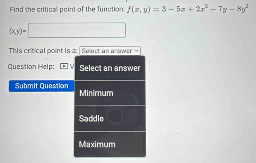 Find the critical point of the function: f(x,y)=3-5x+2x^2-7y-8y^2
(x,y)=□
This critical point is a: Select an answer
Question Help: Select an answer
Submit Question
Minimum
Saddle
Maximum