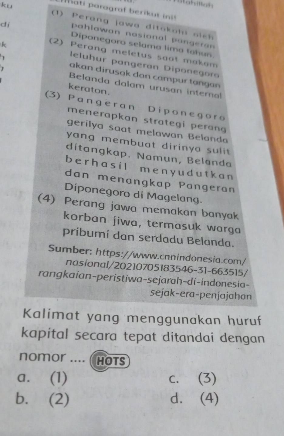 Mtahillah
ati paragraf berikut ini!
ku (1) Perang jawa ditoko hi o i c 
di
pahlawan nasional pangera 
Diponegoro selama lima tahan.
(2) Perang meletus saot makam
k leluhur pangeran Diponeg or
akan dirusak dan campur tangan 
Belanda dalam urusan inter
keraton.
(3) Pangeran Diponegoro
menerapkan strategi perang 
gerilya saat melawan Belanda
yang membuat dirinya sulit .
ditangkap. Namun, Belanda
b e r h a s i l m e n y u d u t k a n
dan menangkap Pangeran
Diponegoro di Magelang.
(4) Perang jawa memakan banyak
korban jiwa, termasuk warga
pribumi dan serdadu Belanda.
Sumber: https://www.cnnindonesia.com/
nasional/20210705183546-31-663515/
rangkaian-peristiwa-sejarah-di-indonesia-
sejak-era-penjajahan
Kalimat yang menggunakan huruf
kapital secara tepat ditandai dengan
nomor .... ( HOTS
a. (1) c. (3)
b. (2) d. (4)