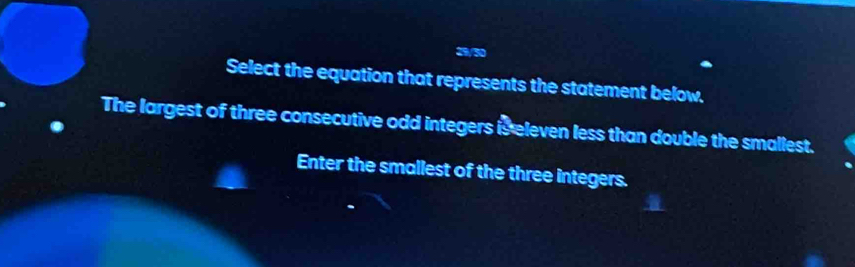 29/50 
Select the equation that represents the statement below. 
The largest of three consecutive odd integers is eleven less than double the smallest. 
Enter the smallest of the three integers.