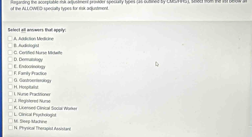 Regarding the acceptable risk adjustment provider specialty types (as outlined by CMS/HHS), select from the list below all
of the ALLOWED specialty types for risk adjustment.
Select all answers that apply:
A. Addiction Medicine
B. Audiologist
C. Certified Nurse Midwife
D. Dermatology
E. Endocrinology
F. Family Practice
G. Gastroenterology
H. Hospitalist
I. Nurse Practitioner
J. Registered Nurse
K. Licensed Clinical Social Worker
L. Clinical Psychologist
M. Sleep Machine
N. Physical Therapist Assistant