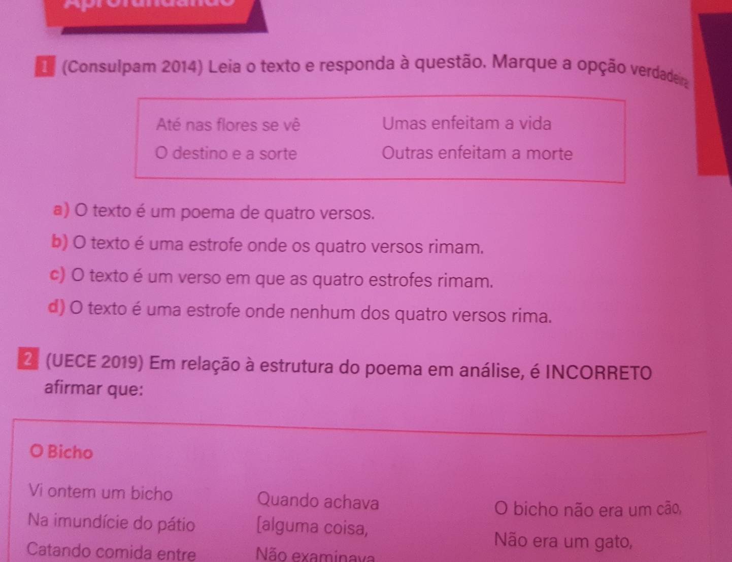 (Consulpam 2014) Leia o texto e responda à questão. Marque a opção verdadeira
Até nas flores se vê Umas enfeitam a vida
O destino e a sorte Outras enfeitam a morte
a) O texto é um poema de quatro versos.
b) O texto é uma estrofe onde os quatro versos rimam.
c) O texto é um verso em que as quatro estrofes rimam.
d) O texto é uma estrofe onde nenhum dos quatro versos rima.
2 (UECE 2019) Em relação à estrutura do poema em análise, é INCORRETO
afirmar que:
Bicho
Vi ontem um bicho Quando achava
O bicho não era um cão,
Na imundície do pátio [alguma coisa,
Não era um gato,
Catando comida entre Não examinava