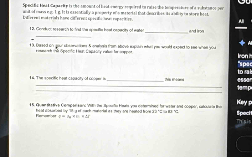 Specific Heat Capacity is the amount of heat energy required to raise the temperature of a substance per 
unit of mass e. g. 1 g. It is essentially a property of a material that describes its ability to store heat. 
Different materials have different specific heat capacities. 
12. Conduct research to find the specific heat capacity of water _and iron 
_ 
13. Based on your observations & analysis from above explain what you would expect to see when you 
research the Specific Heat Capacity value for copper. 
Iron h 
'spec 
to rais 
14. The specific heat capacity of copper is_ this means esser 
_ 
_ 
temp 
15. Quantitative Comparison: With the Specific Heats you determined for water and copper, calculate the 
Keyp 
heat absorbed by 15 g of each material as they are heated from 23°C to 83°C. Specit 
Remember q=s_H* m* △ T
This is