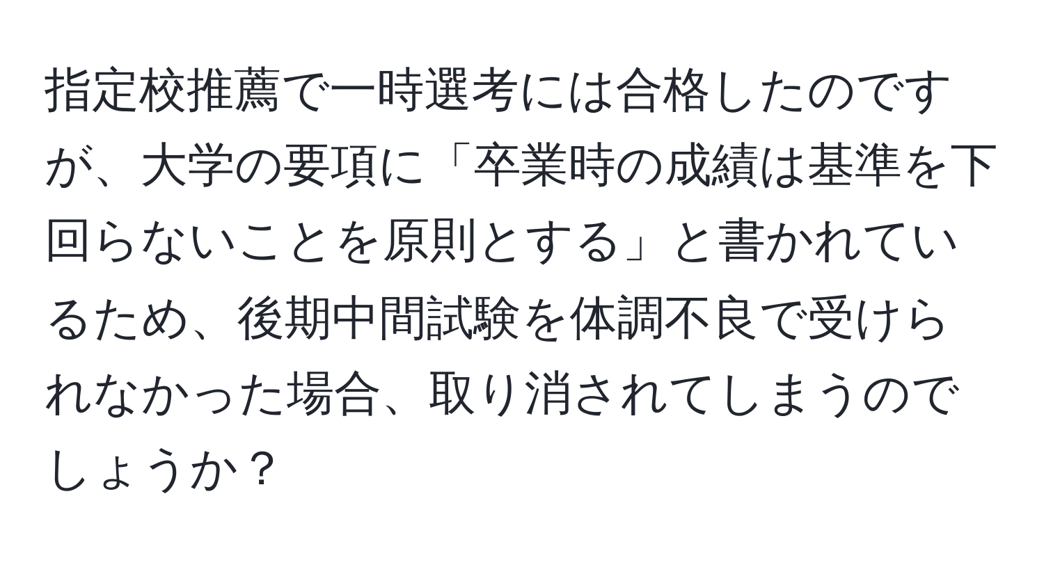 指定校推薦で一時選考には合格したのですが、大学の要項に「卒業時の成績は基準を下回らないことを原則とする」と書かれているため、後期中間試験を体調不良で受けられなかった場合、取り消されてしまうのでしょうか？