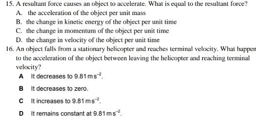 A resultant force causes an object to accelerate. What is equal to the resultant force?
A. the acceleration of the object per unit mass
B. the change in kinetic energy of the object per unit time
C. the change in momentum of the object per unit time
D. the change in velocity of the object per unit time
16. An object falls from a stationary helicopter and reaches terminal velocity. What happer
to the acceleration of the object between leaving the helicopter and reaching terminal
velocity?
A It decreases to 9.81ms^(-2).
B It decreases to zero.
C It increases to 9.81ms^(-2).
D It remains constant at 9.81ms^(-2).