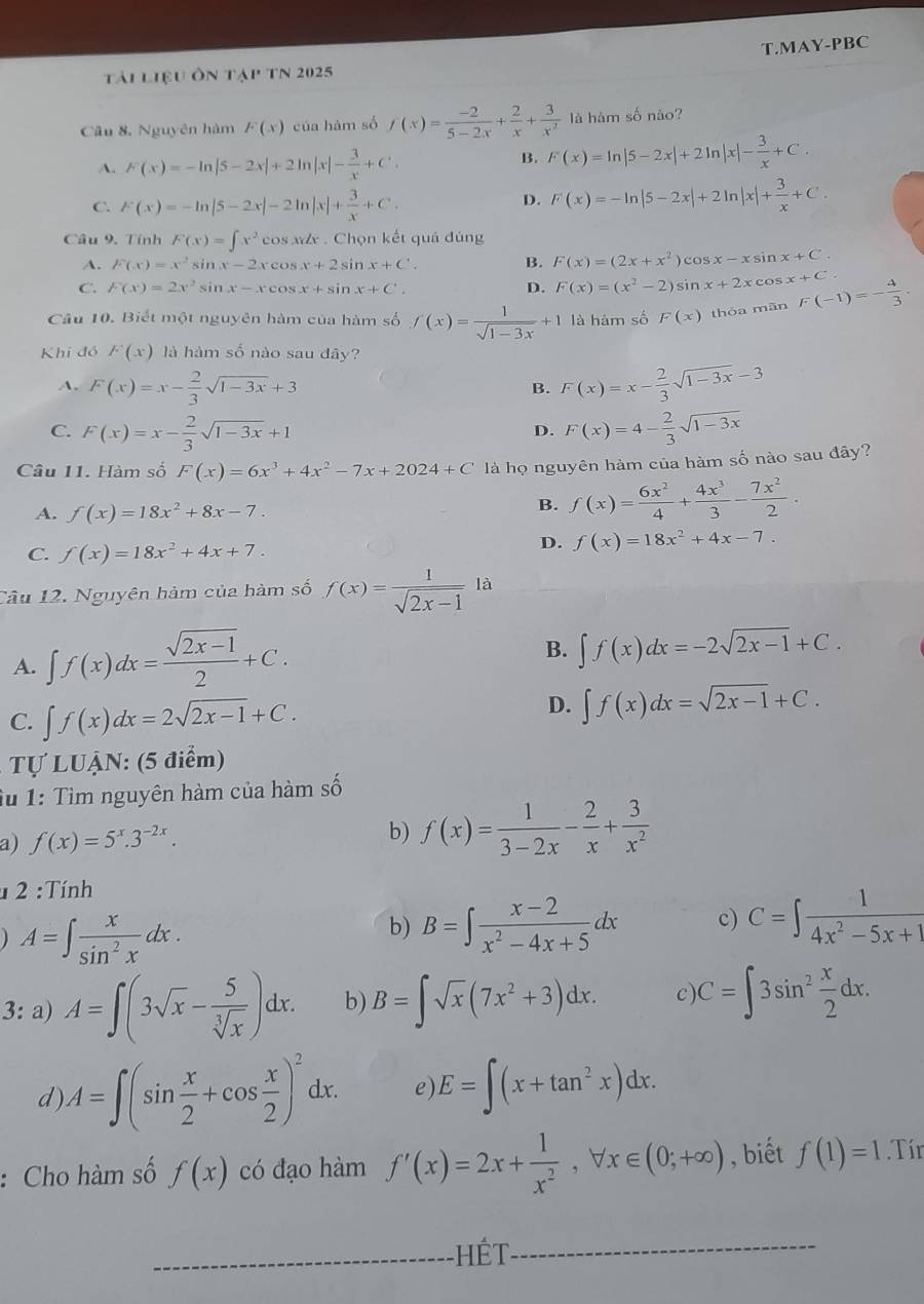 MAY-PBC
tải liệu ôn tạp tN 2025
Cầu 8. Nguyên hàm F(x) của hàm số f'(x)= (-2)/5-2x + 2/x + 3/x^2  là hàm số não?
A. F(x)=-ln |5-2x|+2ln |x|- 3/x +C. B. F(x)=ln |5-2x|+2ln |x|- 3/x +C.
C. F(x)=-ln |5-2x|-2ln |x|+ 3/x +C.
D. F(x)=-ln |5-2x|+2ln |x|+ 3/x +C.
Câu 9. Tính F(x)=∈t x^2 cos xx . Chọn kết quả đúng
A. F(x)=x^2 si nx-2xcos x+2sin x+C B. F(x)=(2x+x^2) cos x-xsin x+C.
C. F(x)=2x^2 sir x-xcos x+sin x+C'. sin x+2xcos x+C.
D. F(x)=(x^2-2)
Câu 10. Biết một nguyên hàm của hàm số f(x)= 1/sqrt(1-3x) +1 là hàm số F(x) thóa mān F(-1)=- 4/3 ·
Khi đỏ F(x) là hàm số nào sau đãy?
A. F(x)=x- 2/3 sqrt(1-3x)+3 F(x)=x- 2/3 sqrt(1-3x)-3
B.
C. F(x)=x- 2/3 sqrt(1-3x)+1 F(x)=4- 2/3 sqrt(1-3x)
D.
Câu 11. Hàm số F(x)=6x^3+4x^2-7x+2024+C là họ nguyên hàm của hàm số nào sau đây?
A. f(x)=18x^2+8x-7.
B. f(x)= 6x^2/4 + 4x^3/3 - 7x^2/2 .
C. f(x)=18x^2+4x+7.
D. f(x)=18x^2+4x-7.
Câu 12. Nguyên hàm của hàm số f(x)= 1/sqrt(2x-1) la
A. ∈t f(x)dx= (sqrt(2x-1))/2 +C.
B. ∈t f(x)dx=-2sqrt(2x-1)+C.
C. ∈t f(x)dx=2sqrt(2x-1)+C.
D. ∈t f(x)dx=sqrt(2x-1)+C.
Tự LUẠN: (5 điểm)
iu 1: Tìm nguyên hàm của hàm số
a) f(x)=5^x.3^(-2x).
b) f(x)= 1/3-2x - 2/x + 3/x^2 
2:Tinh
A=∈t  x/sin^2x dx.
b) B=∈t  (x-2)/x^2-4x+5 dx c) C=∈t  1/4x^2-5x+1 
3: a) A=∈t (3sqrt(x)- 5/sqrt[3](x) )dx. b) B=∈t sqrt(x)(7x^2+3)dx. c) C=∈t 3sin^2 x/2 dx.
d) A=∈t (sin  x/2 +cos  x/2 )^2dx. e) E=∈t (x+tan^2x)dx.
: Cho hàm số f(x) có đạo hàm f'(x)=2x+ 1/x^2 ,forall x∈ (0;+∈fty ) , biết f(1)=1.Tír
_-HếT_