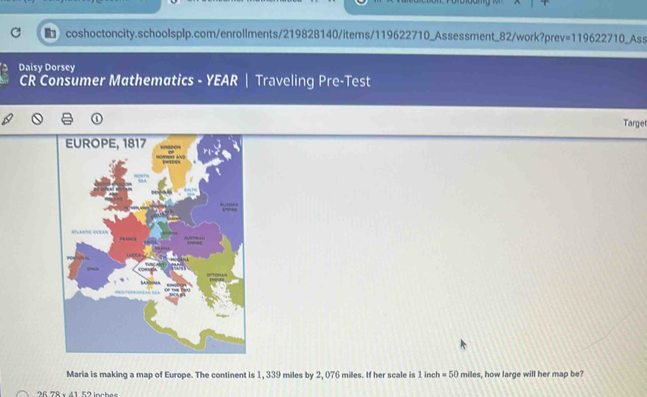 119622710 0_Ass 
Daisy Dorsey 
CR Consumer Mathematics - YEAR | Traveling Pre-Test 
Target 
Maria is making a map of Europe. The continent is 1, 339 miles by 2, 076 miles. If her scale is 1 inch =50 miles, how large will her map be?
2678* 4152