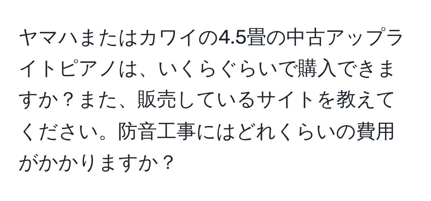 ヤマハまたはカワイの4.5畳の中古アップライトピアノは、いくらぐらいで購入できますか？また、販売しているサイトを教えてください。防音工事にはどれくらいの費用がかかりますか？