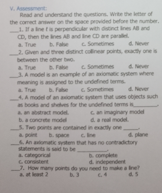 Assessment:
Read and understand the questions. Write the letter of
the correct answer on the space provided before the number.
_1. If a line  is perpendicular with distinct lines AB and
CD, then the lines AB and line CD are parallel.
a, True b. False c. Sometimes d. Never
_
2. Given and three distinct collinear points, exactly one is
between the other two.
a. True b. False c. Sometimes d. Never
_
3. A model is an example of an axiomatic system where
meaning is assigned to the undefined terms.
a. True b. False c. Sometimes d. Never
_4. A model of an axiomatic system that uses objects such
as books and shelves for the undefined terms is _.
a. an abstract model. c. an imaginary model
b. a concrete model d. a real model.
_5. Two points are contained in exactly one _.
a. point b. space c. line d. plane
_6. An axiomatic system that has no contradictory
statements is said to be_
a. categorical b. complete
c. consistent d. independent
_7. How many points do you need to make a line?
a. at least 2 b. 3 C. 4 d. 5