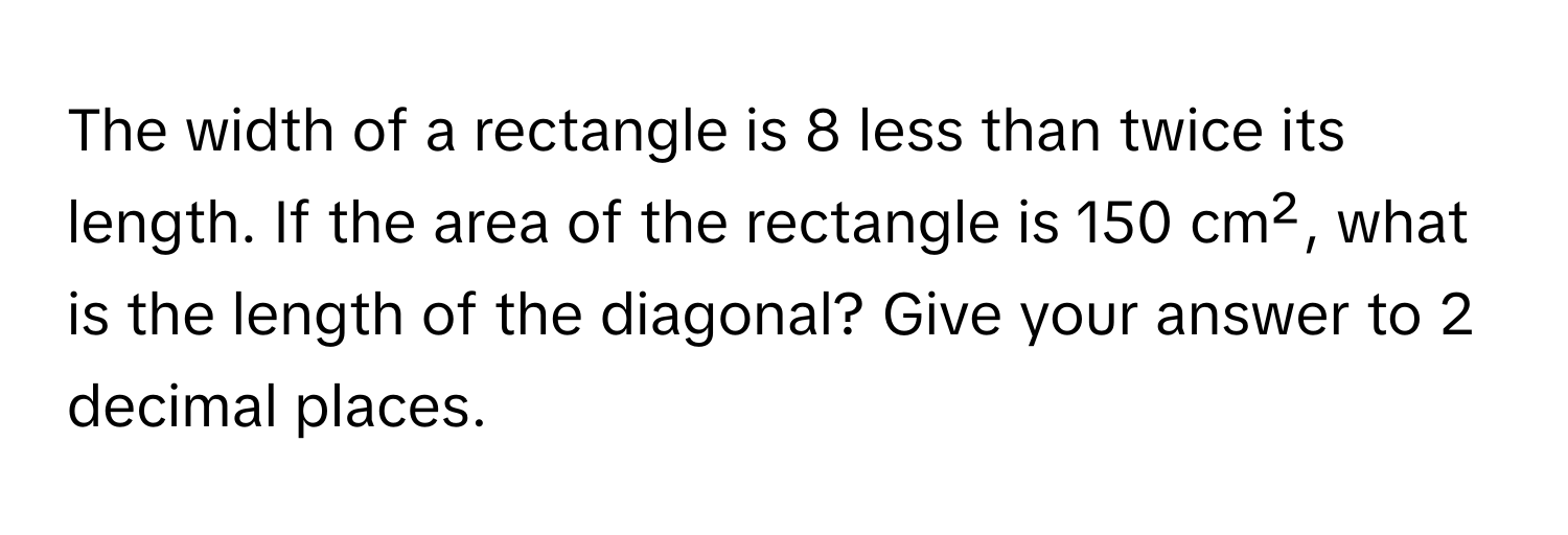 The width of a rectangle is 8 less than twice its length. If the area of the rectangle is 150 cm², what is the length of the diagonal? Give your answer to 2 decimal places.